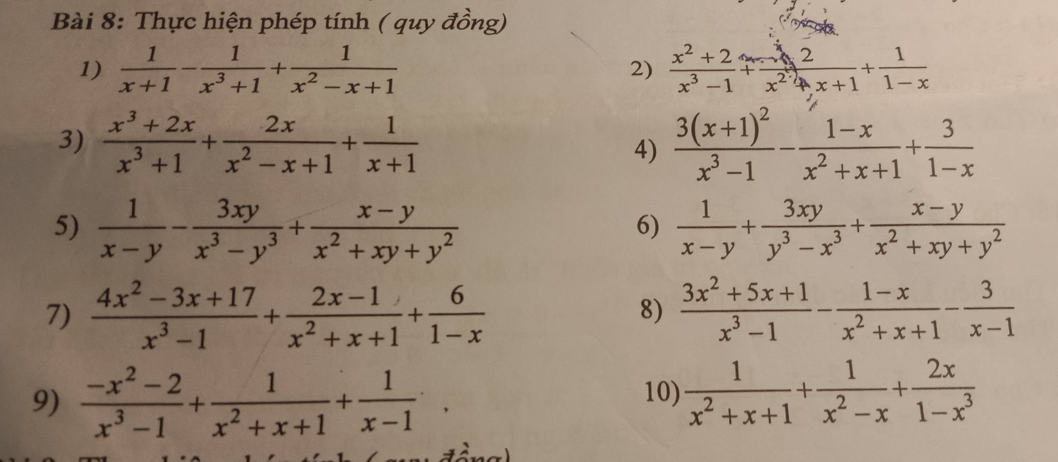 Thực hiện phép tính ( quy đồng)
1)  1/x+1 - 1/x^3+1 + 1/x^2-x+1   (x^2+2)/x^3-1 + 2/x^2+x+1 + 1/1-x 
2)
3)  (x^3+2x)/x^3+1 + 2x/x^2-x+1 + 1/x+1  frac 3(x+1)^2x^3-1- (1-x)/x^2+x+1 + 3/1-x 
4)
5)  1/x-y - 3xy/x^3-y^3 + (x-y)/x^2+xy+y^2   1/x-y + 3xy/y^3-x^3 + (x-y)/x^2+xy+y^2 
6)
7)  (4x^2-3x+17)/x^3-1 + (2x-1)/x^2+x+1 + 6/1-x 
8)  (3x^2+5x+1)/x^3-1 - (1-x)/x^2+x+1 - 3/x-1 
9)  (-x^2-2)/x^3-1 + 1/x^2+x+1 + 1/x-1 .
10)  1/x^2+x+1 + 1/x^2-x + 2x/1-x^3 