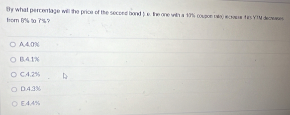 By what percentage will the price of the second bond (i.e. the one with a 10% coupon rate) increase if its YTM decreases
from 8% to 7%?
A. 4.0%
B. 4.1%
C. 4.2%
D. 4.3%
E. 4.4%