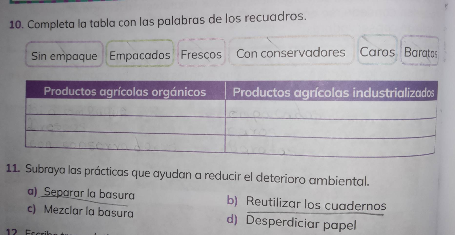 Completa la tabla con las palabras de los recuadros.
Sin empaque Empacados Frescos Con conservadores Caros Baratos
11. Subraya las prácticas que ayudan a reducir el deterioro ambiental.
a) Separar la basura b) Reutilizar los cuadernos
c) Mezclar la basura d) Desperdiciar papel
12