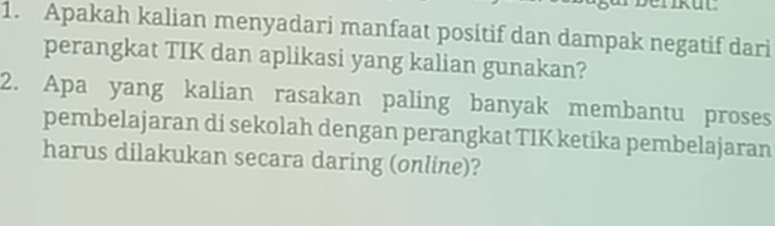 Apakah kalian menyadari manfaat positif dan dampak negatif dari 
perangkat TIK dan aplikasi yang kalian gunakan? 
2. Apa yang kalian rasakan paling banyak membantu proses 
pembelajaran di sekolah dengan perangkat TIK ketika pembelajaran 
harus dilakukan secara daring (online)?