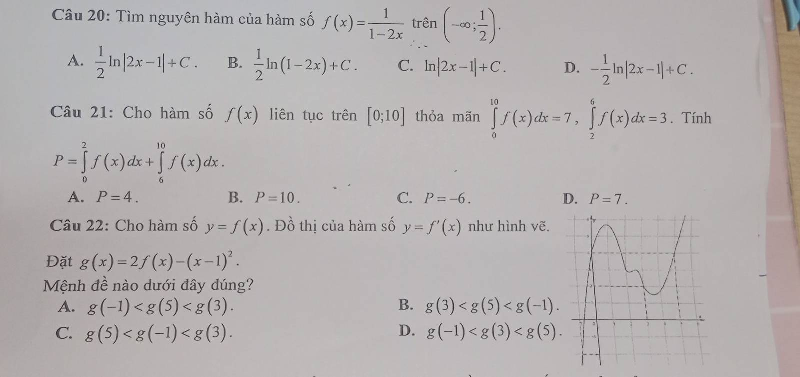 Tìm nguyên hàm của hàm số f(x)= 1/1-2x  trên (-∈fty ; 1/2 ).
A.  1/2 ln |2x-1|+C. B.  1/2 ln (1-2x)+C. C. ln |2x-1|+C. D. - 1/2 ln |2x-1|+C. 
Câu 21: Cho hàm số f(x) liên tục trên [0;10] thỏa mãn ∈tlimits _0^((10)f(x)dx=7, ∈tlimits _2^6f(x)dx=3. Tính
P=∈tlimits _0^2f(x)dx+∈tlimits _6^(10)f(x)dx.
A. P=4. B. P=10. C. P=-6. D. P=7. 
Câu 22: Cho hàm số y=f(x). Đồ thị của hàm số y=f'(x) như hình vẽ.
Đặt g(x)=2f(x)-(x-1)^2). 
Mệnh đề nào dưới đây đúng?
A. g(-1) . B. g(3) .
C. g(5) . D. g(-1) .