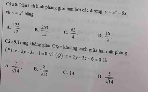 Câu 8.Diện tích hình phẳng giới hạn bởi các đường y=x^3-6x
và y=x^2 bằng
A.  125/12 . B.  253/12 . C.  63/4 . D.  16/3 . 
Câu 9.Trong không gian Oxyz khoảng cách giữa hai mặt phẳng
(P): x+2y+3z-1=0 và (Q): x+2y+3z+6=0 là
A.  7/sqrt(14) . B.  8/sqrt(14) . C. 14. D.  5/sqrt(14) .