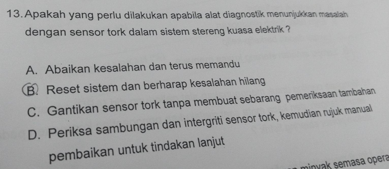 Apakah yang perlu dilakukan apabila alat diagnostik menunjukkan masalah
dengan sensor tork dalam sistem stereng kuasa elektrik ?
A. Abaikan kesalahan dan terus memandu
B. Reset sistem dan berharap kesalahan hilang
C. Gantikan sensor tork tanpa membuat sebarang pemeriksaan tambahan
D. Periksa sambungan dan intergriti sensor tork, kemudian rujuk manual
pembaikan untuk tindakan lanjut
minyak semasa opera