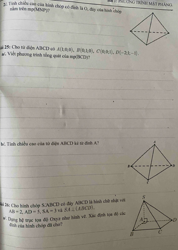 T: PhườnG trình MặT pHÁng, 
2/. Tính chiều cao của hình chóp có đỉnh là O, đáy của hình chóp 
nằm trên mp (MNP)? 
_ 
_ 
_ 
2ài 25: Cho tứ diện ABCD có A(1;0;0), B(0;1;0), C(0;0;1), D(-2;1;-1). 
a/. Viết phương trình tổng quát của mp(BCD)? 
_ 
_ 
_ 
_ 
_ 
_ 
_ 
_ 
b/. Tính chiều cao của tứ diện ABCD kẻ từ đỉnh A? 
_ 
_ 
_ 
_ 
2ài 26: Cho hình chóp S. ABCD có đáy ABCD là hình chữ nhật với
AB=2, AD=5, SA=3 và SA⊥ (ABCD). 
a/. Dựng hệ trục tọa độ Oxyz như hình vẽ. Xác định tọa độ các 
_ 
dinh của hình chóp đã cho? 
_ 
_ 
_