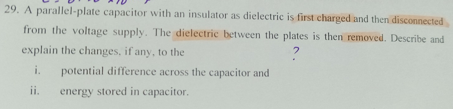 A parallel-plate capacitor with an insulator as dielectric is first charged and then disconnected 
from the voltage supply. The dielectric between the plates is then removed. Describe and 
explain the changes, if any, to the 
2 
i. potential difference across the capacitor and 
ii. energy stored in capacitor.