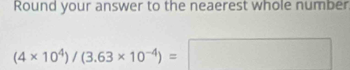 Round your answer to the neaerest whole number.
(4* 10^4)/(3.63* 10^(-4))=
frac □ 