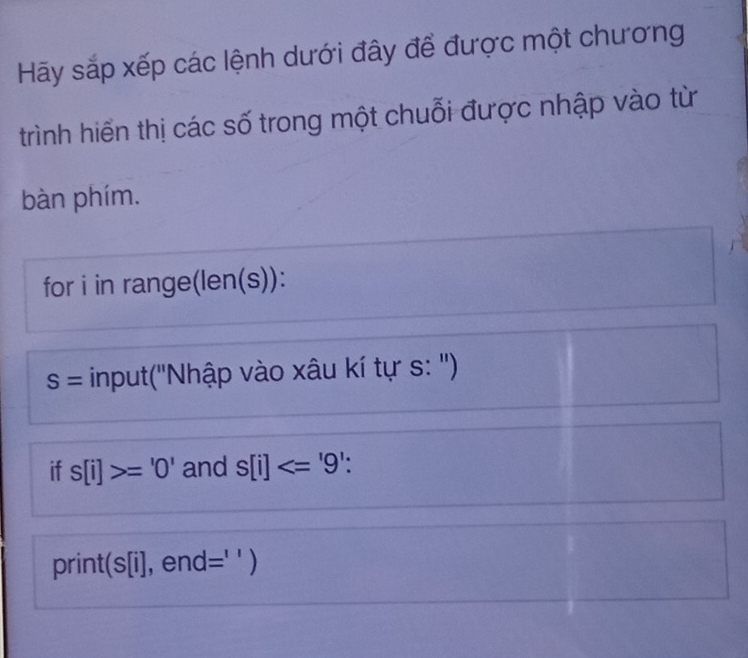 Hãy sắp xếp các lệnh dưới đây để được một chương 
trình hiến thị các số trong một chuỗi được nhập vào từ 
bàn phím. 
for i in range(len(s)):
S= input('Nhập vào xâu kí tự s: '') 
if s[i]>='0' and s[i]<='9'. 
print(s[i], end =^1 )