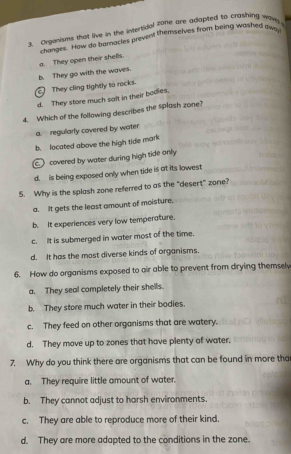 Organisms that live in the intertidal zone are adapted to crashing waves 
changes. How do barnacles prevent themselves from being washed away?
a. They open their shells.
b. They go with the waves.
c. They cling tightly to rocks.
d. They store much salt in their bodies.
4. Which of the following describes the splash zone?
a. regularly covered by water
b. located above the high tide mark
c. ) covered by water during high tide only
d. is being exposed only when tide is at its lowest
5. Why is the splash zone referred to as the “desert” zone?
a. It gets the least amount of moisture.
b. It experiences very low temperature.
c. It is submerged in water most of the time.
d. It has the most diverse kinds of organisms.
6. How do organisms exposed to air able to prevent from drying themselv
a. They seal completely their shells.
b. They store much water in their bodies.
c. They feed on other organisms that are watery.
d. They move up to zones that have plenty of water.
7. Why do you think there are organisms that can be found in more than
a. They require little amount of water.
b. They cannot adjust to harsh environments.
c. They are able to reproduce more of their kind.
d. They are more adapted to the conditions in the zone.