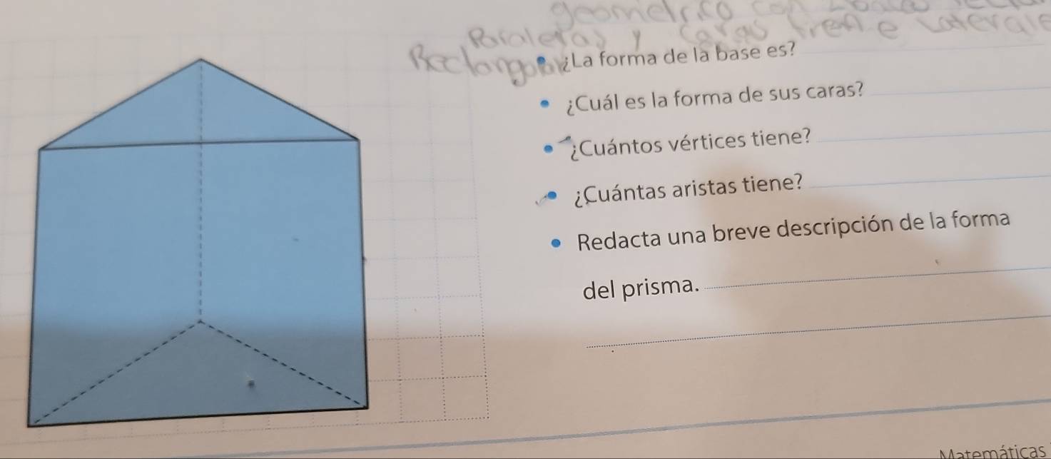 La forma de la base es? 
¿Cuál es la forma de sus caras?_ 
¿Cuántos vértices tiene? 
_ 
¿Cuántas aristas tiene? 
_ 
Redacta una breve descripción de la forma 
del prisma. 
_ 
_ 
Matemáticas