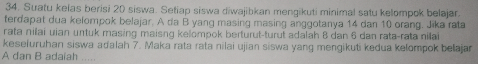 Suatu kelas berisi 20 siswa. Setiap siswa diwajibkan mengikuti minimal satu kelompok belajar. 
terdapat dua kelompok belajar, A da B yang masing masing anggotanya 14 dan 10 orang. Jika rata 
rata nilai uian untuk masing maisng kelompok berturut-turut adalah 8 dan 6 dan rata-rata nilai 
keseluruhan siswa adalah 7. Maka rata rata nilai ujian siswa yang mengikuti kedua kelompok belajar
A dan B adalah .....