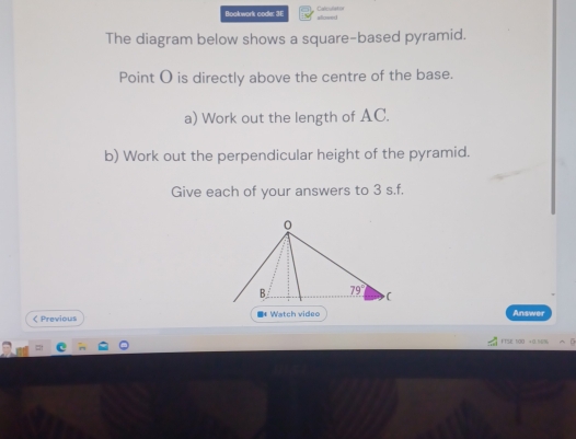 Bookwork codle: 3E alloved Calcul4t01
The diagram below shows a square-based pyramid.
Point O is directly above the centre of the base.
a) Work out the length of AC.
b) Work out the perpendicular height of the pyramid.
Give each of your answers to 3 s.f.
< Previous * Watch video Answer
FTSE 1O0  +