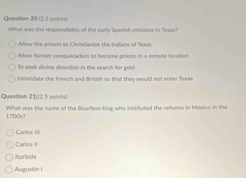 What was the responsibility of the early Spanish missions in Texas?
Allow the priests to Christianize the Indians of Texas
Allow former conquistadors to become priests in a remote location
To seek divine direction in the search for gold
Intimidate the French and British so that they would not enter Texas
Question 21 (2.5 points)
What was the name of the Bourbon king who instituted the reforms in Mexico in the
1700s?
Carlos III
Carlos II
Iturbide
Augustin I