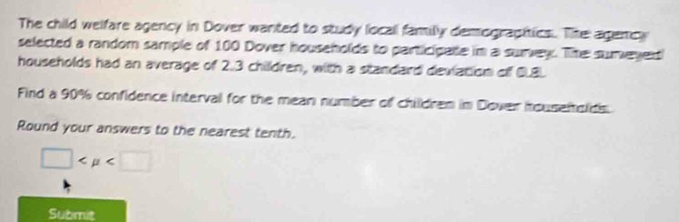 The child welfare agency in Dover wanted to study locall family demographtics. The agemcy 
selected a random sample of 100 Dover households to participate im a surey. The sumeyed 
households had an average of 2.3 children, with a standard deviation off CLBL 
Find a 90% confidence interval for the mean number of childrem im Dover iouseftolds. 
Round your answers to the nearest tenth.
□
Submit