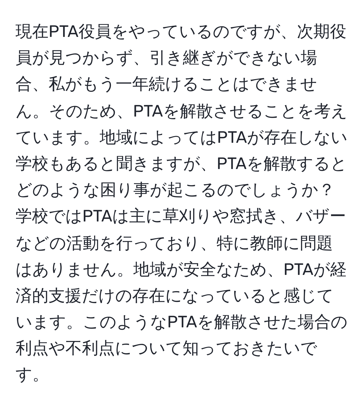 現在PTA役員をやっているのですが、次期役員が見つからず、引き継ぎができない場合、私がもう一年続けることはできません。そのため、PTAを解散させることを考えています。地域によってはPTAが存在しない学校もあると聞きますが、PTAを解散するとどのような困り事が起こるのでしょうか？学校ではPTAは主に草刈りや窓拭き、バザーなどの活動を行っており、特に教師に問題はありません。地域が安全なため、PTAが経済的支援だけの存在になっていると感じています。このようなPTAを解散させた場合の利点や不利点について知っておきたいです。