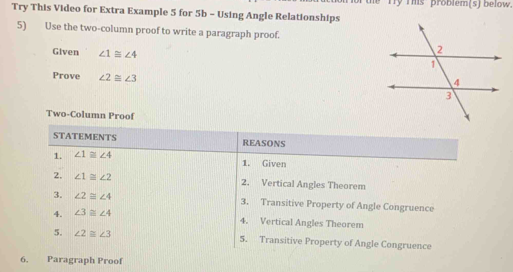 he Try This problem(s) below. 
Try This Video for Extra Example 5 for 5b - Using Angle Relationships 
5) Use the two-column proof to write a paragraph proof. 
Given ∠ 1≌ ∠ 4
Prove ∠ 2≌ ∠ 3
Two-Column Proof 
STATEMENTS REASONS 
1. ∠ 1≌ ∠ 4
1. Given 
2. ∠ 1≌ ∠ 2 2. Vertical Angles Theorem 
3. ∠ 2≌ ∠ 4 3. Transitive Property of Angle Congruence 
4. ∠ 3≌ ∠ 4
4. Vertical Angles Theorem 
5. ∠ 2≌ ∠ 3 5. Transitive Property of Angle Congruence 
6. Paragraph Proof