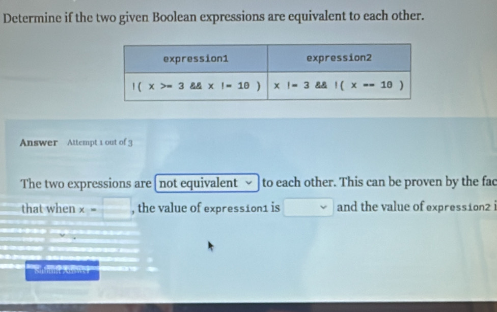 Determine if the two given Boolean expressions are equivalent to each other.
Answer Attempt 1 out of 3
The two expressions are[ not equivalent  to each other. This can be proven by the fad
that when x=□ , the value of expression1 is □ and the value of expression2 i
Submit Auswel