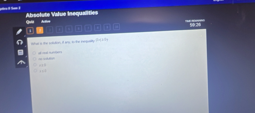 gebra & Sem 2
Absolute Value Inequalities
Quiz Active
TIME REMAINING
1 2 I 4 5 7 # 9 10 59:26
What is the solution, if any, to the inequality |3x|≥ 0
all real numbers
no solution
x≥ 0
x≤ 0