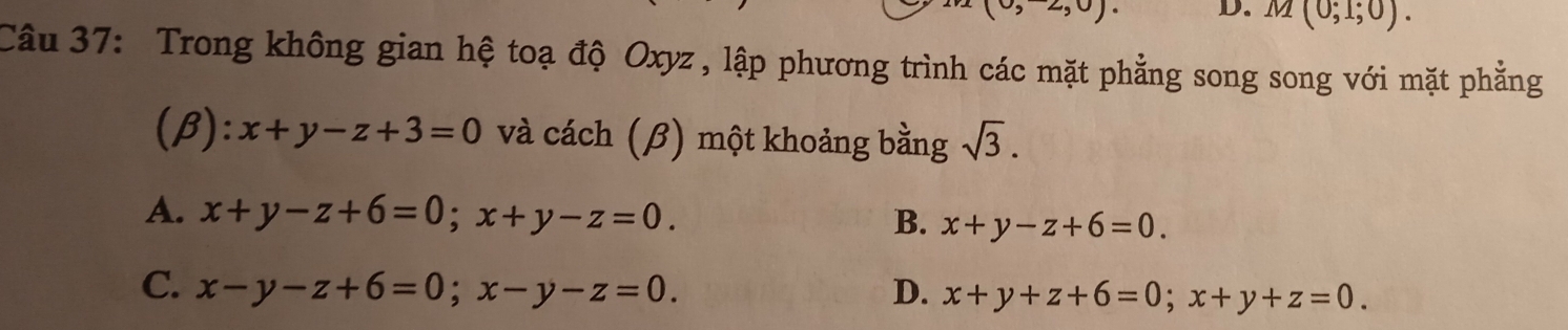 D. M(0;1;0). 
Câu 37: Trong không gian hệ toạ độ Oxyz , lập phương trình các mặt phẳng song song với mặt phẳng
(B): x+y-z+3=0 và cách (β) một khoảng bằng sqrt(3).
A. x+y-z+6=0; x+y-z=0. x+y-z+6=0. 
B.
C. x-y-z+6=0; x-y-z=0. D. x+y+z+6=0; x+y+z=0.