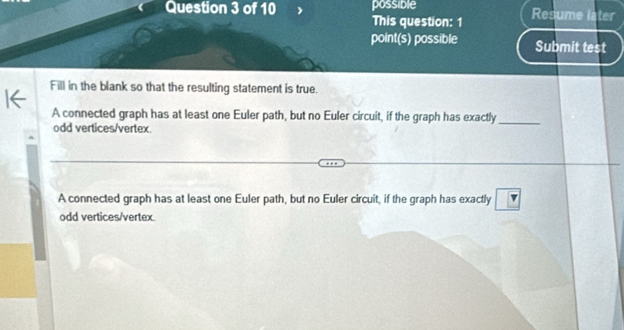 possible Resume later
This question: 1
point(s) possible Submit test
Fill in the blank so that the resulting statement is true.
A connected graph has at least one Euler path, but no Euler circuit, if the graph has exactly_
odd vertices/vertex.
overline □ 
A connected graph has at least one Euler path, but no Euler circuit, if the graph has exactly ∠
odd vertices/vertex