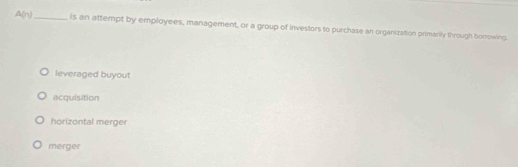 A(n) _is an attempt by employees, management, or a group of investors to purchase an organization primanly through borrowing.
leveraged buyout
acquisition
horizontal merger
merger