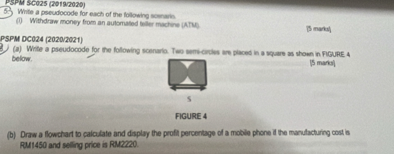 PSPM SC025 (2019/2020) 
5. Write a pseudocode for each of the following scenarie. 
(i) Withdraw money from an automated teller machine (ATM). [5 marks] 
PSPM DC024 (2020/2021) 
(a) Write a pseudocode for the following scenario. Two semi-circles are placed in a square as shown in FIGURE 4 
below. [5 marks] 
s 
FIGURE 4 
(b) Draw a flowchart to calculate and display the profit percentage of a mobile phone if the manufacturing cost is
RM1450 and selling price is RM2220.