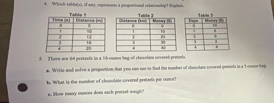 Which table(s), if any, represents a proportional relationship? Explain. 

5. There are 64 pretzels in a 16-ounce bag of chocolate covered pretzels. 
a. Write and solve a proportion that you can use to find the number of chocolate covered pretzels in a 5-ounce bag. 
b. What is the number of chocolate covered pretzels per ounce? 
e. How many ounces does each pretzel weigh?