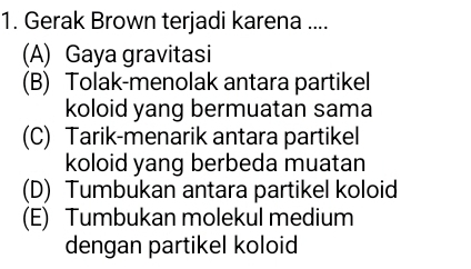 Gerak Brown terjadi karena ....
(A) Gaya gravitasi
(B) Tolak-menolak antara partikel
koloid yang bermuatan sama
(C) Tarik-menarik antara partikel
koloid yang berbeda muatan
(D) Tumbukan antara partikel koloid
(E) Tumbukan molekul medium
dengan partikel koloid