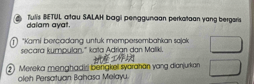 Tulis BETUL atau SALAH bagi penggunaan perkataan yang bergaris 
dalam ayat. 
) "Kami bercadang untuk mempersembahkan sajak 
secara kumpulan,” kata Adrian dan Maliki. 
2 Mereka menghadiri bengkel syarahan yang dianjurkan 
oleh Persatuan Bahasa Melayu.