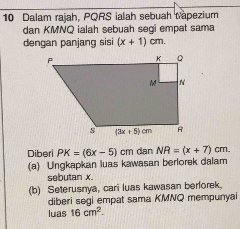 Dalam rajah, PQRS ialah sebuah trapezium
dan KMNQ ialah sebuah segi empat sama
dengan panjang sisi (x+1)cm.
Diberi PK=(6x-5)cm dan NR=(x+7)cm.
(a) Ungkapkan luas kawasan berlorek dalam
sebutan x.
(b) Seterusnya, cari luas kawasan berlorek,
diberi segi empat sama KMNQ mempunyai
luas 16cm^2.