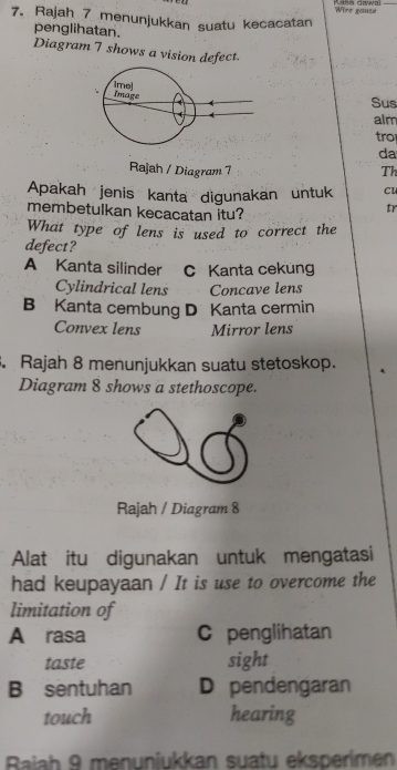 Wire gaune
7. Rajah 7 menunjukkan suatu kecacatan
penglihatan.
Diagram 7 shows a vision defect
Sus
alm
tro
da
Rajah / Diagram 7 Th
Apakah jenis kanta digunakan untuk Cl
membetulkan kecacatan itu?
tr
What type of lens is used to correct the
defect?
A Kanta silinder C Kanta ceküng
Cylindrical lens Concave lens
B Kanta cembung D Kanta cermin
Convex lens Mirror lens
. Rajah 8 menunjukkan suatu stetoskop.
Diagram 8 shows a stethoscope.
Rajah / Diagram 8
Alat itu digunakan untuk mengatasi
had keupayaan / It is use to overcome the
limitation of
A rasa C penglihatan
taste sight
B sentuhan D pendengaran
touch hearing
Baiah 9 menunjukkan suatu eksperímen