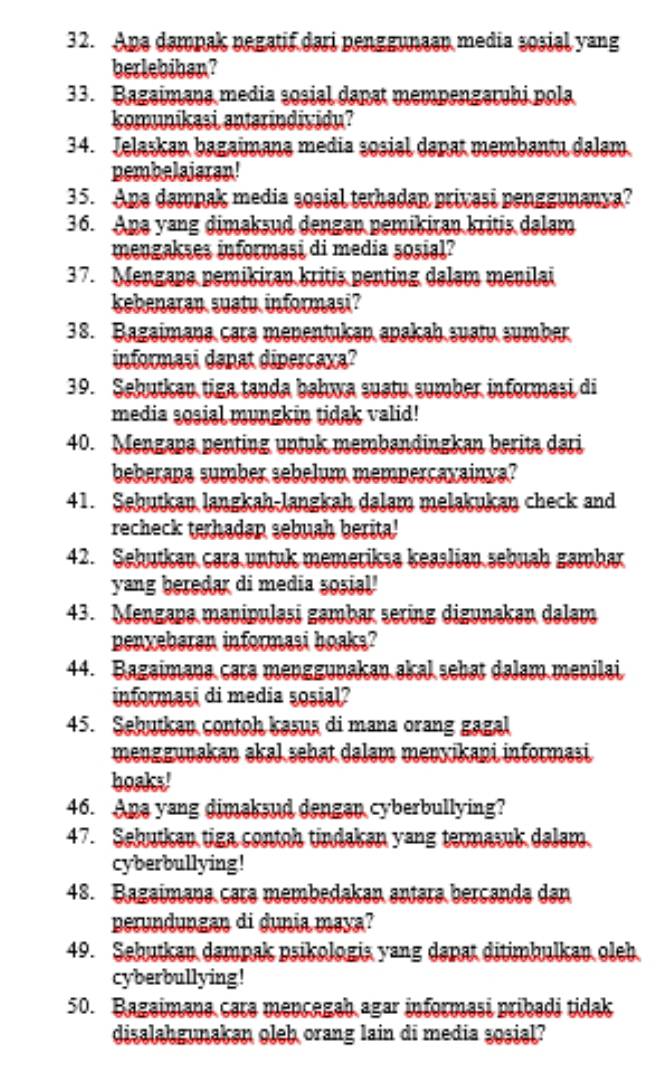 Apa dampak negatif dari penggunaan media sosial yang
berlebiban?
33. Bagaimana media sosial dapat mempengaruhi pola
komunikasi anterindividu?
34. Jelaskan bagaimana media sosial danat membantu dalam
pembelaistan!
35. Apa damnak media sosial terhadap privasi penggunanya?
36. Apa yang dimaksud dengan pemikiran kritis dalam
mengakses informaşi di media sosial?
37. Mengapa pemikiran kritis penting dalam menilai
kebenaran suatu informasi?
38. Bagaimana cara menentukan apakah suatu sumber
informasi danat dipercaxa?
39. Sebutkan tiga tanda bahwa suatu sumber informasi di
media sosial mungkin tidak valid!
40. Mengapa penting untuk membandingkan berita dari
beberana sumber sebelum mempercavainya?
41. Sehutkan langkah-langkah dalam melakukan check and
recheck terhadan sebuah berita!
42. Sehutkan cara untuk memeriksa keaslian sebuah gambar
yang beredar di media sosial'
43. Mengapa manipulasi gambar sering digunakan dalam
penxeberen informasi boaks?
44. Bagaimana cara menggunakan akal sebat dalam menilai
informasi di media sosial?
45. Sebutkan contoh kasus di mana orang gagal
menggunakan əkal sebat daləm mevxikani informəsi
boaks!
46. Ana yang dimaksud dengan cyberbullying?
47. Sebutkan tiga contoh tindakan yang termasuk dalam
cyberbullying!
48. Bagaimana cara membedakan antara bercanda dan
perundungan di dunia maya?
49. Sebutkan dampak psikologia yang dapat ditimbulkan oleb
cyberbullying!
50. Bagaimana cara mencegah agar informasi pribadi tidak
disalahgunakan oleb orang lain di media sosial?