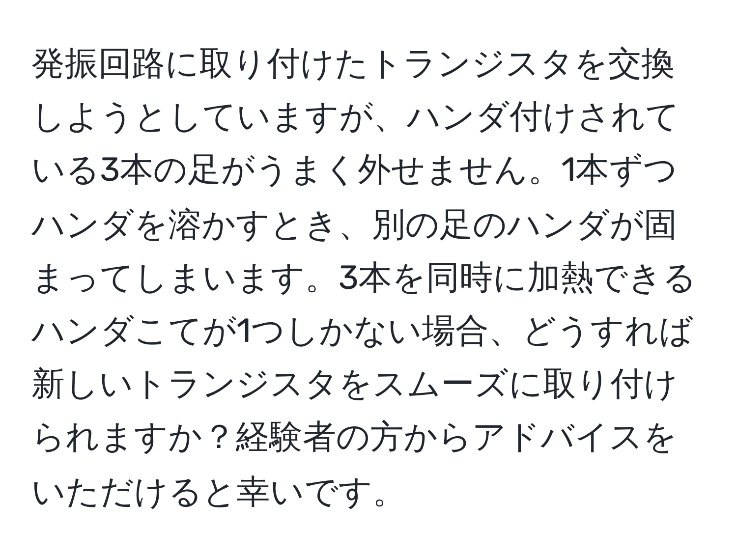 発振回路に取り付けたトランジスタを交換しようとしていますが、ハンダ付けされている3本の足がうまく外せません。1本ずつハンダを溶かすとき、別の足のハンダが固まってしまいます。3本を同時に加熱できるハンダこてが1つしかない場合、どうすれば新しいトランジスタをスムーズに取り付けられますか？経験者の方からアドバイスをいただけると幸いです。