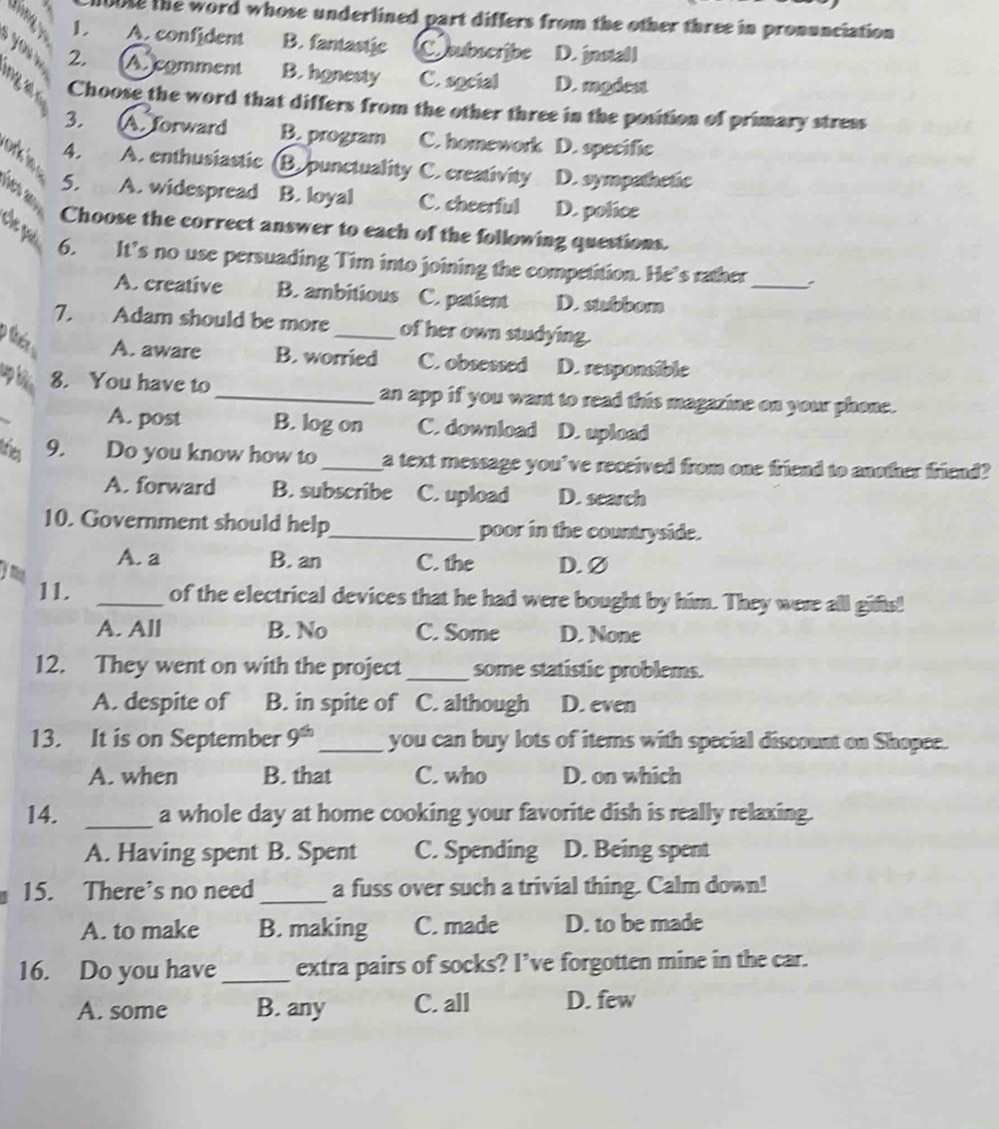 n0ose the word whose underlined part differs from the other three in pronunciation
1. A. confident B. fantastic Coubscribe D. install
2. (A )comment B. honesty C. social D. modest
ng a Choose the word that differs from the other three in the position of primary stress
3. A. forward B. program C. homework D. specific
4. A. enthusiastic Bepunctuality C. creativity D. sympathctic
ork in 5. A. widespread B. loyal C. cheerful D. police
Hes ay
Che pa
Choose the correct answer to each of the following questions.
_
6. It’s no use persuading Tim into joining the competition. He’s rather
A. creative B. ambitious C. patient D. stubbom
7. Adam should be more_ of her own studying.
A. aware B. worried C. obsessed D. responsible
up kển
8. You have to _an app if you want to read this magazine on your phone.
A. post B. log on C. download D. upload
triea 9. Do you know how to _a text message you've received from one friend to another friend?
A. forward B. subscribe C. upload D. search
10. Government should help_ poor in the countryside.
A. a B. an C. the D. Ø
y mu
11. _of the electrical devices that he had were bought by him. They were all gifts!
A. All B. No C. Some D. None
12. They went on with the project_ some statistic problems.
A. despite of B. in spite of C. although D. even
13. It is on September 9^(th) _ you can buy lots of items with special discount on Shopee.
A. when B. that C. who D. on which
14. _a whole day at home cooking your favorite dish is really relaxing.
A. Having spent B. Spent C. Spending D. Being spent
15. There’s no need_ a fuss over such a trivial thing. Calm down!
A. to make B. making C. made D. to be made
16. Do you have _extra pairs of socks? I’ve forgotten mine in the car.
A. some B. any C. all D. few
