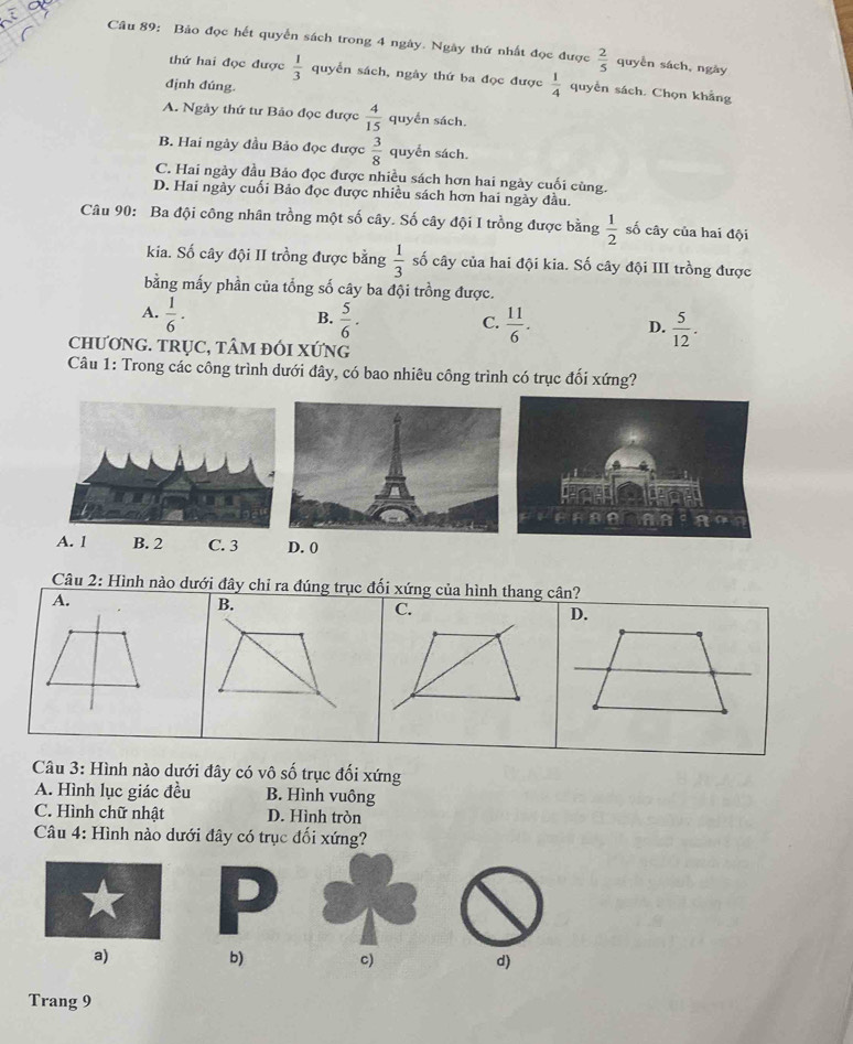 Bảo đọc hết quyển sách trong 4 ngày. Ngày thứ nhất đọc được  2/5  quyền sách, ngày
thứ hai đọc được  1/3  quyển sách, ngày thứ ba đọc được  1/4  quyển sách. Chọn khẳng
định đúng.
A. Ngày thứ tư Bảo đọc được  4/15  quyển sách.
B. Hai ngày đầu Bảo đọc được  3/8  quyển sách.
C. Hai ngày đầu Bảo đọc được nhiều sách hơn hai ngày cuối cùng.
D. Hai ngày cuối Bảo đọc được nhiều sách hơn hai ngày đầu.
Câu 90: Ba đội công nhân trồng một số cây. Số cây đội I trồng được bằng  1/2  số cây của hai đội
kia. Số cây đội II trồng được bằng  1/3  số cây của hai đội kia. Số cây đội III trồng được
bằng mấy phần của tổng số cây ba đội trồng được.
A.  1/6 ·  5/6 ·
B.
C.  11/6 .  5/12 .
D.
CHƯƠNG. TRụC, TÂM ĐÓI XỨNG
Câu 1: Trong các công trình dưới đây, có bao nhiêu công trình có trục đối xứng?
A. 1 B. 2 C. 3 D. 0
Câu 2: Hình nào dưới đây chỉ ra đúng trục đối xứng của hình thang cân?
A.
B.
C.
D.
Câu 3: Hình nào dưới đây có vô số trục đối xứng
A. Hình lục giác đều B. Hình vuông
C. Hình chữ nhật D. Hình tròn
Câu 4: Hình nào dưới đây có trục đối xứng?
a)
b) c) d)
Trang 9