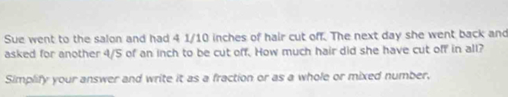 Sue went to the salon and had 4 1/10 inches of hair cut off. The next day she went back and 
asked for another 4/5 of an inch to be cut off. How much hair did she have cut off in all? 
Simplify your answer and write it as a fraction or as a whole or mixed number,