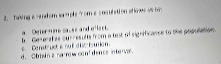 Taking a random sample from a population allows us to 
a. Determine cause and effect. 
b. Generalize our results from a test of significance to the popuation 
e. Construct a null distribution. 
d. Obtain a narrow confidence interval.