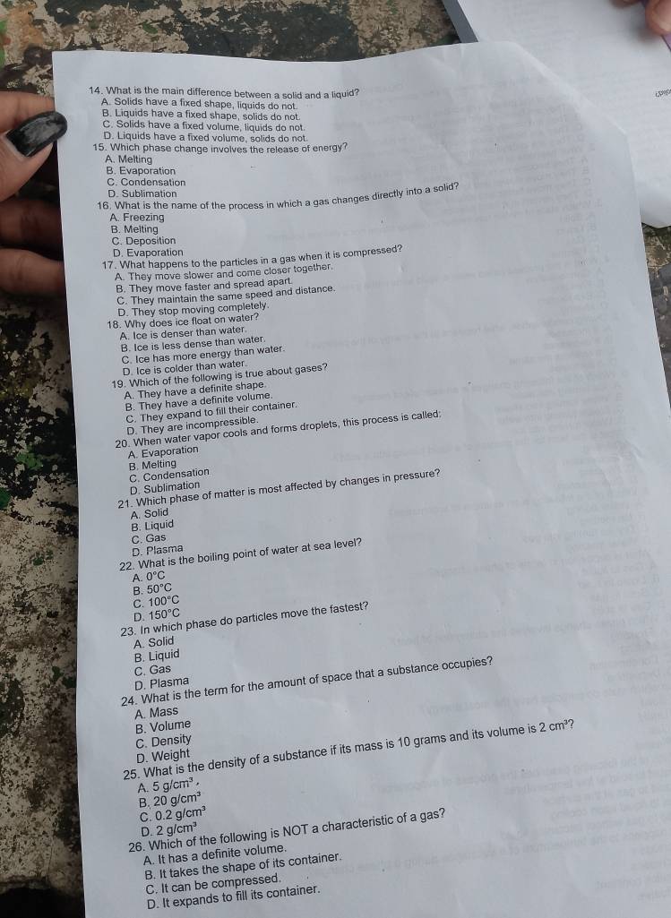 What is the main difference between a solid and a liquid?
A. Solids have a fixed shape, liquids do not.
B. Liquids have a fixed shape, solids do not.
C. Solids have a fixed volume, liquids do not.
D. Liquids have a fixed volume, solids do not.
15. Which phase change involves the release of energy?
A. Melting
B. Evaporation
C. Condensation
D. Sublimation
16. What is the name of the process in which a gas changes directly into a solid?
A. Freezing
B. Melting
C. Deposition
D. Evaporation
17. What happens to the particles in a gas when it is compressed?
A. They move slower and come closer together.
B. They move faster and spread apart.
C. They maintain the same speed and distance.
D. They stop moving completely.
18. Why does ice float on water?
A. Ice is denser than water.
B. Ice is less dense than water.
C. Ice has more energy than water.
D. Ice is colder than water
19. Which of the following is true about gases?
A. They have a definite shape.
B. They have a definite volume.
C. They expand to fill their container.
D. They are incompressible.
20. When water vapor cools and forms droplets, this process is called:
A. Evaporation
B. Melting
D. Sublimation C. Condensation
21. Which phase of matter is most affected by changes in pressure?
A. Solid
B. Liquid
C. Gas
D. Plasma
22. What is the boiling point of water at sea level?
A. 0°C
B. 50°C
C. 100°C
D. 150°C
23. In which phase do particles move the fastest?
A. Solid
B. Liquid
C. Gas
24. What is the term for the amount of space that a substance occupies?
D. Plasma
A. Mass
B. Volume
C. Density
25. What is the density of a substance if its mass is 10 grams and its volume is 2cm^3 7
D. Weight
A. 5g/cm^3,
B. 20g/cm^3
C. 0.2g/cm^3
D. 2g/cm^3
A. It has a definite volume. the following is NOT a characteristic of a gas?
26. 
B. It takes the shape of its container.
C. It can be compressed.
D. It expands to fill its container.