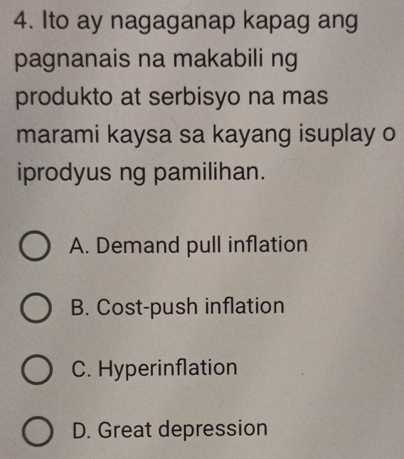 Ito ay nagaganap kapag ang
pagnanais na makabili ng
produkto at serbisyo na mas
marami kaysa sa kayang isuplay o
iprodyus ng pamilihan.
A. Demand pull inflation
B. Cost-push inflation
C. Hyperinflation
D. Great depression