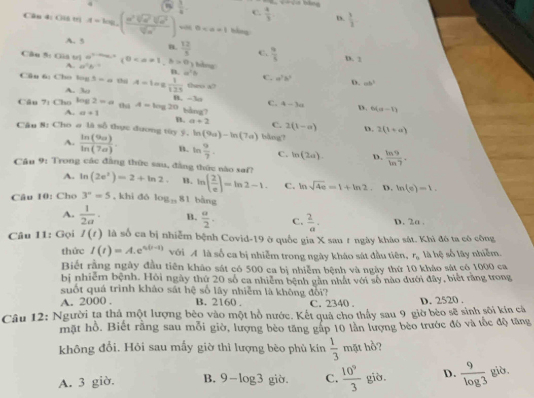  3/4 .
C.  4/3 
D.  3/2 .
Căn 4: Giú trị A=log _a( a^2sqrt[3](a^2)sqrt[3](a^3)/sqrt[3](a^7) ) 0 bàng
A. 5
B.  12/5 
C.  9/5 
D. 3
Câu 5: Giá trị a^(3-ax_0)(00 hàng
A. a^0b^(-1)
B. a^2b
C. a^3b^3 D. ab^3
Câu 6: Cho log 5=a thì A=log  1/125  shee w
A. 3u
B. -3a
C. 4-3a D. 6(a-1)
Câu 7: Cho log 2approx a tú A=log 20 bảng7
A. a+1 B. a+2
C. 2(1-a) D. 2(1+a)
Cầu 8: Cho σ là số thực đương tùy ý. ln (9a)-ln (7a) bằng?
A. frac ln (9a)ln (7a). B. ln  9/7 .
C. ln (2a). D.  ln 9/ln 7 .
Cầu 9: Trong các đẳng thức sau, đẳng thức nào saf?
A. ln (2e^2)=2+ln 2. B. ln ( 2/e )=ln 2-1. C. ln sqrt(4e)=1+ln 2. D. ln (e)=1.
Câu 10: Cho 3^n=5 , khì đó log _13 81 bằng
B.
A.  1/2a ·  a/2 . D. 2a .
C.  2/a .
Câu 11: Gọi I(t) là số ca bị nhiễm bệnh Covid-19 ở quốc gia X sau t ngày khảo sát. Khi đó ta có công
thức I(t)=A.e^(s(t-1)) với A là số ca bị nhiễm trong ngày khảo sát đầu tiên, r_0 là hệ số lây nhiễm.
Biết rằng ngày đầu tiên khảo sát có 500 ca bị nhiễm bệnh và ngày thứ 10 khảo sát có 1000 ca
bị nhiễm bệnh. Hôi ngày thứ 20 số ca nhiêm bệnh gân nhất với số nào dưới đây, biết rằng trong
suốt quá trình khảo sát hệ số lây nhiễm là không đối?
A. 2000 . B. 2160 . C. 2340 . D. 2520 .
Câu 12: Người ta thả một lượng bèo vào một hồ nước. Kết quả cho thấy sau 9 giờ bèo sẽ sinh sôi kín cả
mặt hồ. Biết rằng sau mỗi giờ, lượng bèo tăng gấp 10 lần lượng bèo trước đó và tốc độ tăng
không đổi. Hỏi sau mấy giờ thì lượng bèo phủ kín  1/3  mặt hồ?
D.  9/log 3 
A. 3 giờ. B. 9-log 3 giò. C.  10^9/3  giờ. giờ.