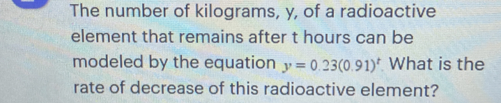 The number of kilograms, y, of a radioactive 
element that remains after t hours can be 
modeled by the equation y=0.23(0.91)^t What is the 
rate of decrease of this radioactive element?