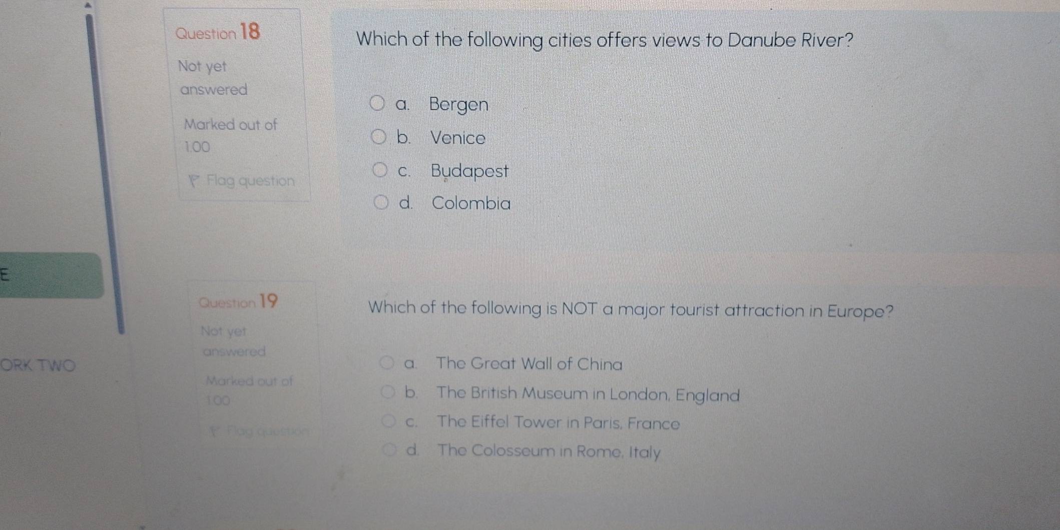 Which of the following cities offers views to Danube River?
Not yet
answered
a. Bergen
Marked out of
1.00
b. Venice
Flag question
c. Budapest
d. Colombia
Question 19 Which of the following is NOT a major tourist attraction in Europe?
Not yet
answered
ORK TWO a. The Great Wall of China
Marked out of
100
b. The British Museum in London, England
* Flag question
c. The Eiffel Tower in Paris, France
d. The Colosseum in Rome, Italy