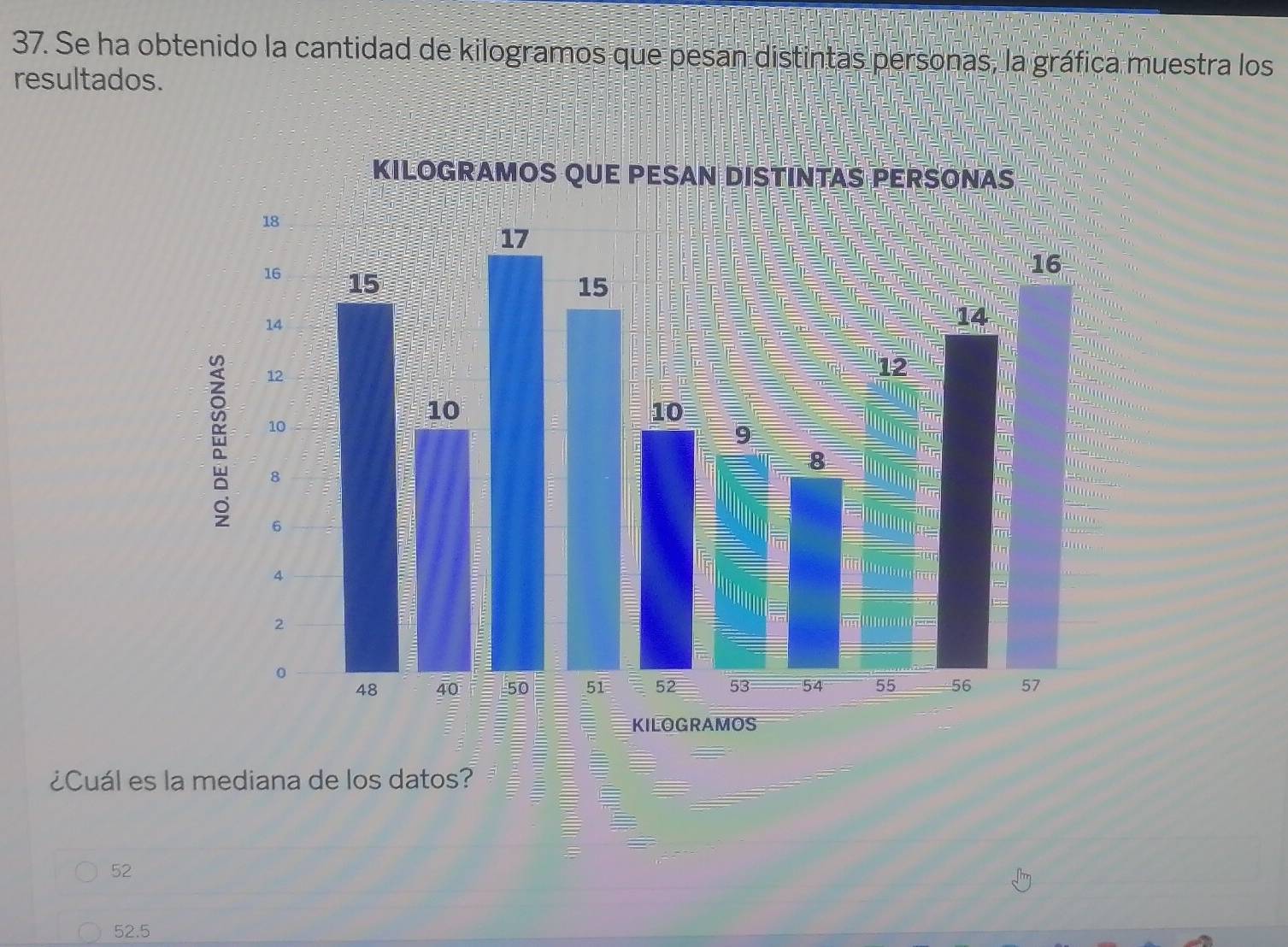 Se ha obtenido la cantidad de kilogramos que pesan distintas personas, la gráfica muestra los
resultados.
KILOGRAMOS QUE PESAN DISTINTAS PERSONAS
18
17
16 15
16
15
14
14
12
12
10
10
10
9
8
8
T
rin
6
4
7
2
a
0
48 40 50 51 52 53 54 55 56 57
KILOGRAMOS
¿Cuál es la mediana de los datos?
52
52.5