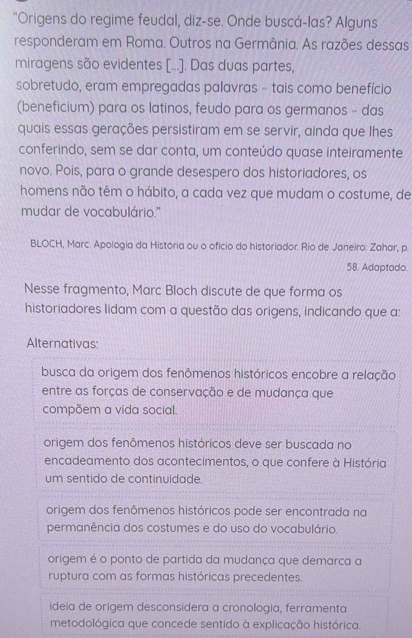 "Origens do regime feudal, diz-se. Onde buscá-las? Alguns
responderam em Roma. Outros na Germânia. As razões dessas
miragens são evidentes [.... Das duas partes,
sobretudo, eram empregadas palavras - tais como benefício
(beneficium) para os latinos, feudo para os germanos - das
quais essas gerações persistiram em se servir, ainda que lhes
conferindo, sem se dar conta, um conteúdo quase inteiramente
novo. Pois, para o grande desespero dos historiadores, os
homens não têm o hábito, a cada vez que mudam o costume, de
mudar de vocabulário.''
BLOCH, Marc. Apologia da História ou o ofício do historiador. Rio de Janeiro: Zahar, p.
58. Adaptado.
Nesse fragmento, Marc Bloch discute de que forma os
historiadores lidam com a questão das origens, indicando que a:
Alternativas:
busca da origem dos fenômenos históricos encobre a relação
entre as forças de conservação e de mudança que
compõem a vida social.
origem dos fenômenos históricos deve ser buscada no
encadeamento dos acontecimentos, o que confere à História
um sentido de continuidade.
origem dos fenômenos históricos pode ser encontrada na
permanência dos costumes e do uso do vocabulário.
origem é o ponto de partida da mudança que demarca a
ruptura com as formas históricas precedentes.
ideia de origem desconsidera a cronologia, ferramenta
metodológica que concede sentido à explicação histórica.