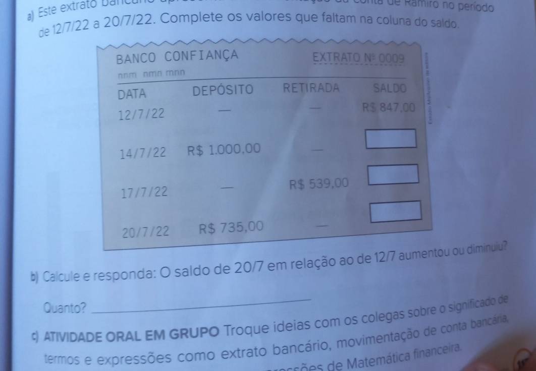 Este extrato bancul 
nta de Ramiro no período 
de 12/7/22 a 20/7/22. Complete os valores que faltam na coluna do saldo. 
BANCO CONFIANÇA EXTRATO Nº 0009
b) Calcule e responda: O saldo de 20/7 em relação aou diminuiu? 
Quanto? 
¢) ATIVIDADE ORAL EM GRUPO Troque ideias com os colegas sobre o significado de 
termos e expressões como extrato bancário, movimentação de conta bancária, 
arrões de Matemática financeira.