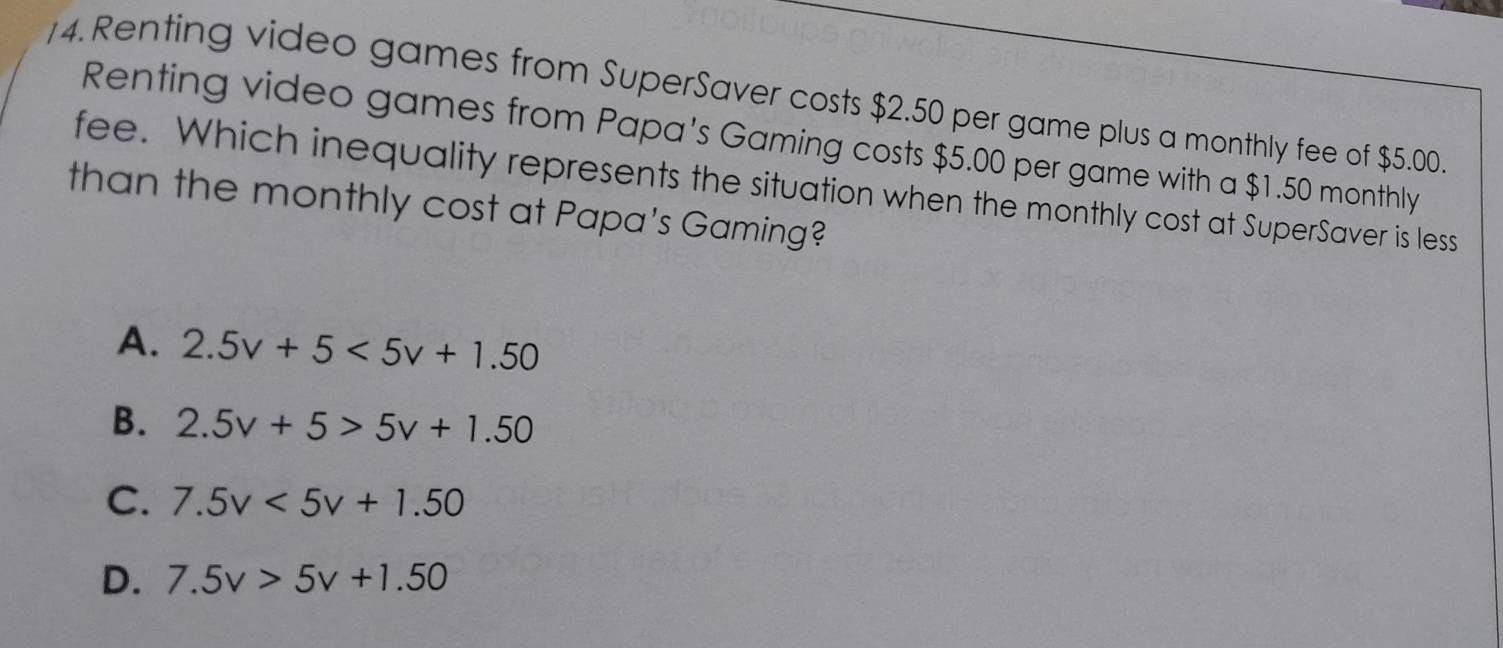 Renting video games from SuperSaver costs $2.50 per game plus a monthly fee of $5.00.
Renting video games from Papa's Gaming costs $5.00 per game with a $1.50 monthly
fee. Which inequality represents the situation when the monthly cost at SuperSaver is less
than the monthly cost at Papa's Gaming?
A. 2.5v+5<5v+1.50
B. 2.5v+5>5v+1.50
C. 7.5v<5v+1.50
D. 7.5v>5v+1.50