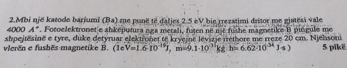 Mbi një katode bariumi (Ba) me punë të daljes 2.5 eV bie rrezatimi dritor me gjatësi vale
4000A° Fotoelektronet e shkëputura nga metali, futen në një fushe magnetike B pingule me 
shpejtësinë e tyre, duke detyruar elektronet të kryejnë lëvizje rrethore me rręze 20 cm. Njehsoni 
vlerën e fushës magnetike B. (1eV=1.6· 10^(-19)J, m=9.1· 10^(-31)kgh=6.62· 10^(-34)J· s) 5. pikë