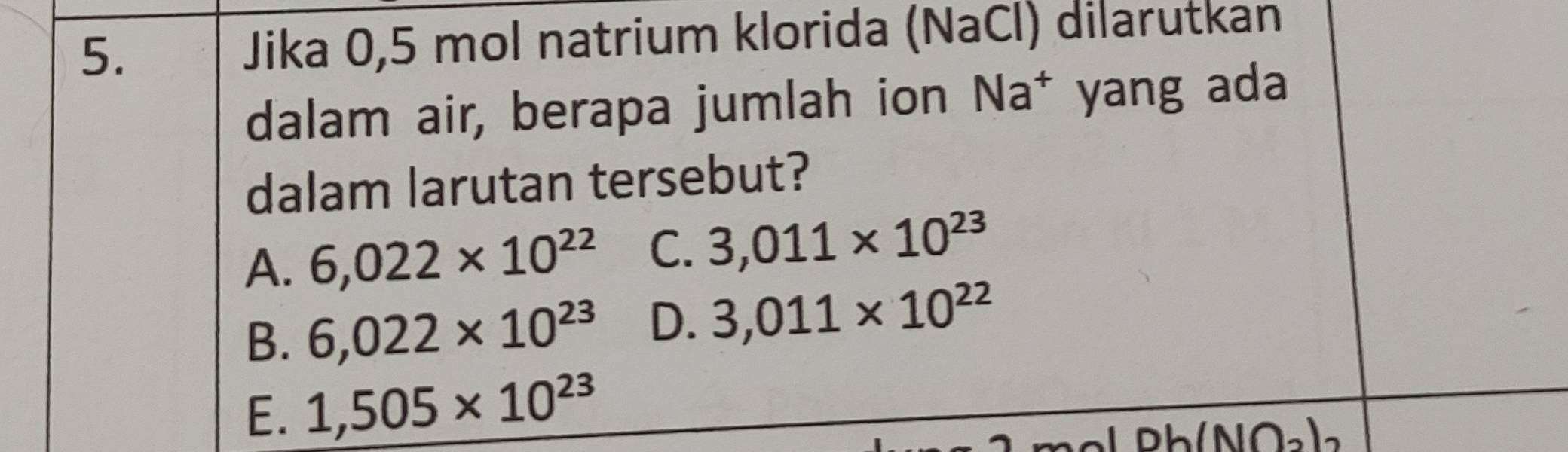 Jika 0,5 mol natrium klorida (NaCl) dilarutkan
dalam air, berapa jumlah ion Na^+ yang ada
dalam larutan tersebut?
A. 6,022* 10^(22) C. 3,011* 10^(23)
B. 6,022* 10^(23) D. 3,011* 10^(22)
E. 1,505* 10^(23)