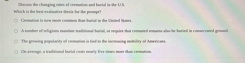 Discuss the changing rates of cremation and burial in the U.S.
Which is the best evaluative thesis for the prompt?
Cremation is now more common than burial in the United States.
A number of religions mandate traditional burial, or require that cremated remains also be buried in consecrated ground.
The growing popularity of cremation is tied to the increasing mobility of Americans.
On average, a traditional burial costs nearly five times more than cremation.