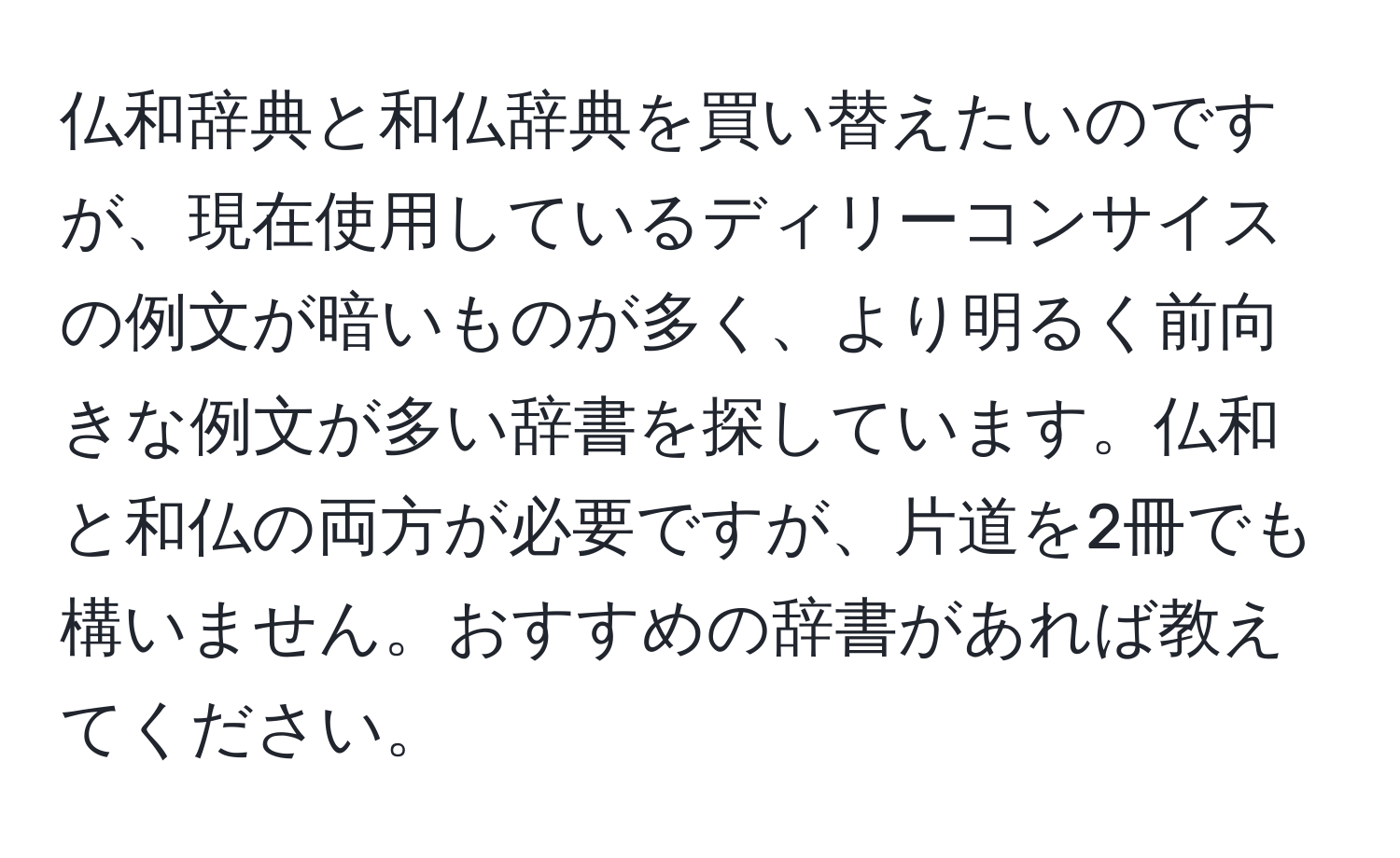 仏和辞典と和仏辞典を買い替えたいのですが、現在使用しているディリーコンサイスの例文が暗いものが多く、より明るく前向きな例文が多い辞書を探しています。仏和と和仏の両方が必要ですが、片道を2冊でも構いません。おすすめの辞書があれば教えてください。