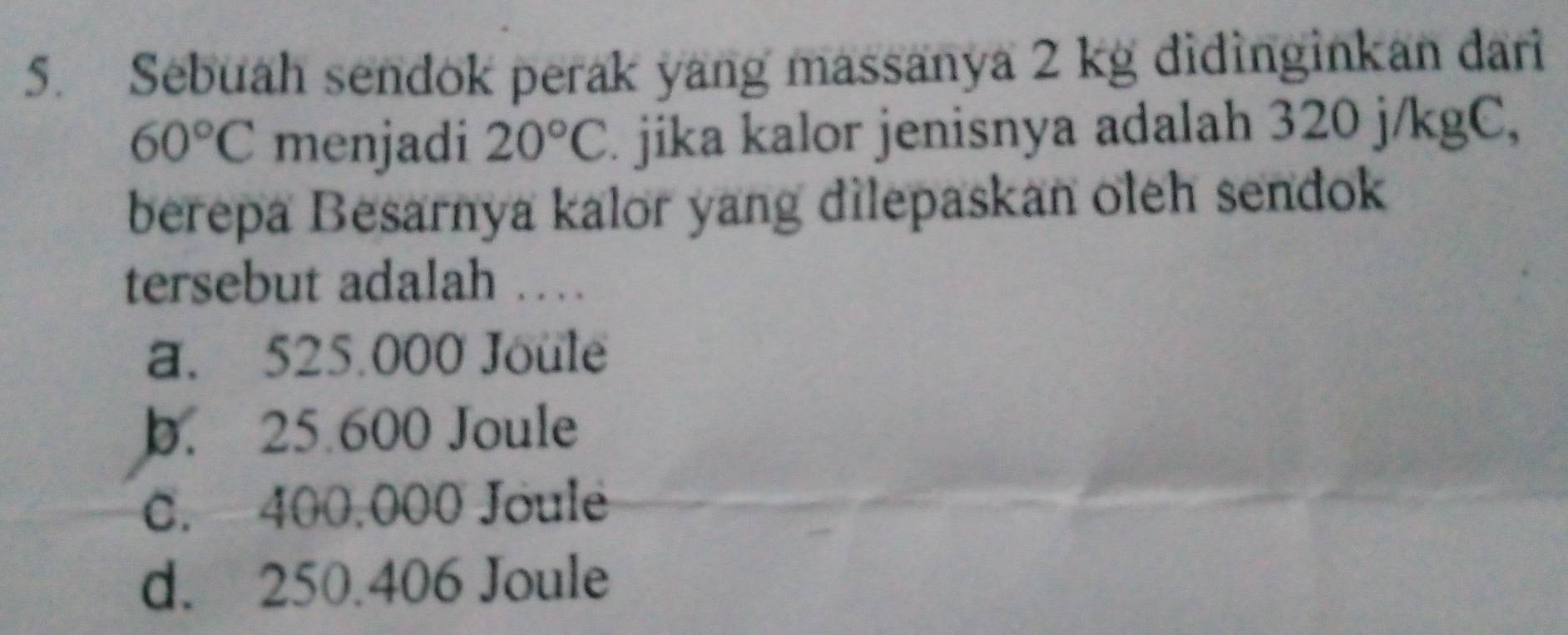 Sebuah sendok perak yang massanya 2 kg didinginkan dari
60°C menjadi 20°C. jika kalor jenisnya adalah 320 j/kgC,
berepa Besarnya kalor yang dilepaskan oleh sendok
tersebut adalah …
a. 525.000 Joule
b. 25.600 Joule
C. 400,000 Joule
d. 250.406 Joule